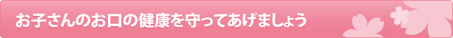 お子さんのお口の健康を守ってあげましょう