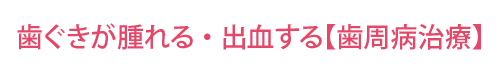 歯ぐきが腫れる・出血する【歯周病治療】