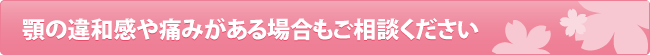 顎の違和感や痛みがある場合もご相談ください